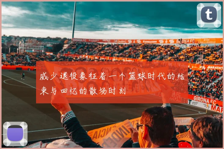 威少退役象征着一个篮球时代的结束与回忆的散场时刻