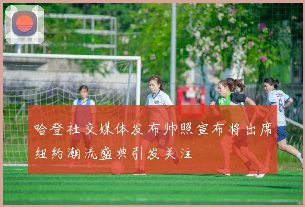 哈登社交媒体发布帅照宣布将出席纽约潮流盛典引发关注