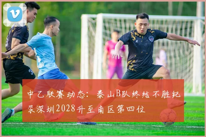 中乙联赛动态：泰山B队终结不胜纪录深圳2028升至南区第四位