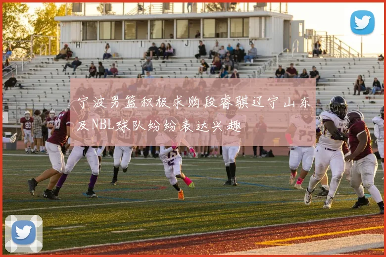 宁波男篮积极求购段睿骐辽宁山东及NBL球队纷纷表达兴趣