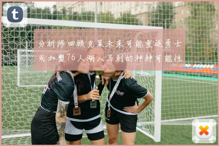 分析师回顾克莱未来可能重返勇士或加盟76人湖人马刺的种种可能性