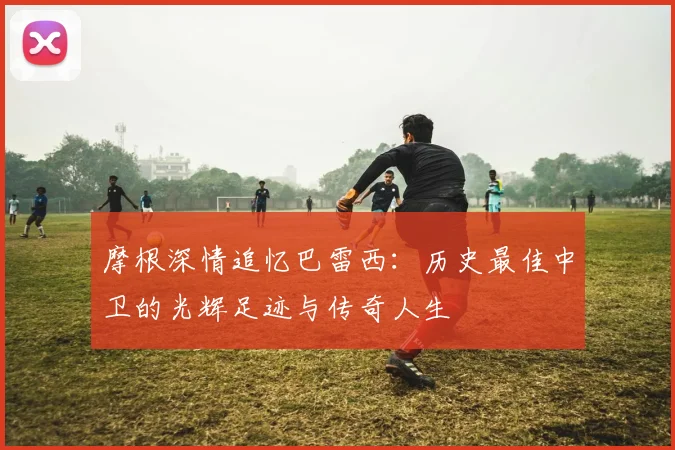 摩根深情追忆巴雷西：历史最佳中卫的光辉足迹与传奇人生