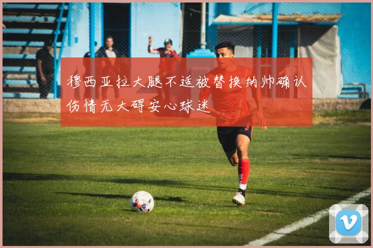 穆西亚拉大腿不适被替换纳帅确认伤情无大碍安心球迷