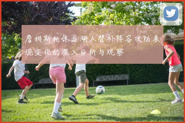 詹姆斯轮休后湖人替补阵容攻防表现变化的深入分析与观察